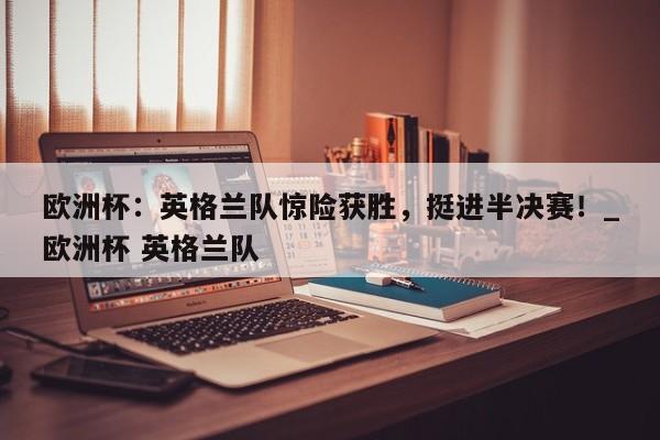 欧洲杯:英格兰队惊险获胜,挺进半决赛!_欧洲杯 英格兰队