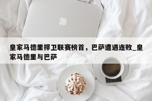 皇家马德里捍卫联赛榜首,巴萨遭遇连败_皇家马德里与巴萨