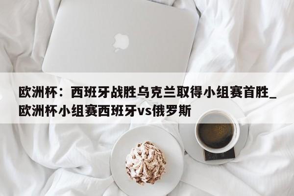 欧洲杯:西班牙战胜乌克兰取得小组赛首胜_欧洲杯小组赛西班牙vs俄罗斯
