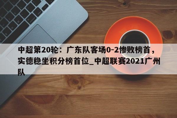 中超第20轮:广东队客场0-2惨败榜首,实德稳坐积分榜首位_中超联赛2021广州队